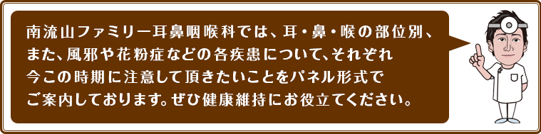 南流山ファミリー耳鼻咽喉科では、耳・鼻・喉の部位別、また、風邪や花粉症などの各疾患について、それぞれ今この時期に注意して頂きたいことをパネル形式でご案内しております。ぜひ健康維持にお役立てください。